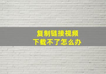 复制链接视频下载不了怎么办