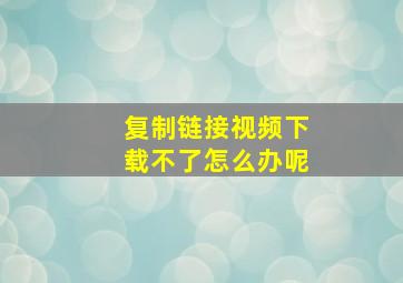 复制链接视频下载不了怎么办呢