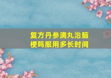 复方丹参滴丸治脑梗吗服用多长时间