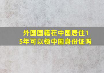 外国国籍在中国居住15年可以领中国身份证吗