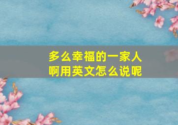 多么幸福的一家人啊用英文怎么说呢