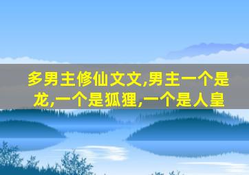 多男主修仙文文,男主一个是龙,一个是狐狸,一个是人皇