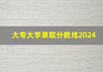 大专大学录取分数线2024