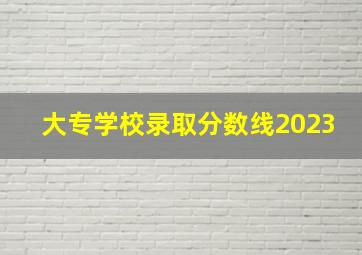 大专学校录取分数线2023