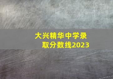 大兴精华中学录取分数线2023