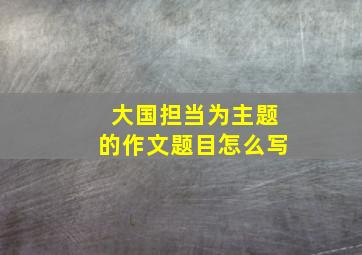 大国担当为主题的作文题目怎么写