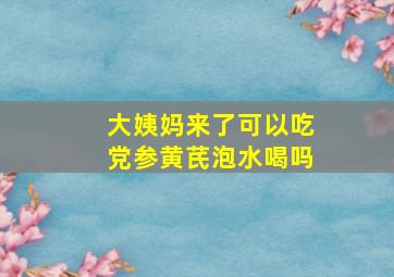 大姨妈来了可以吃党参黄芪泡水喝吗