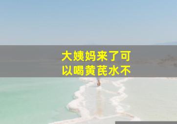 大姨妈来了可以喝黄芪水不