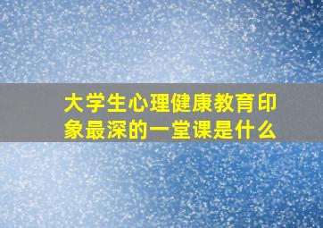 大学生心理健康教育印象最深的一堂课是什么