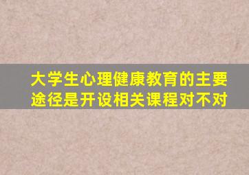 大学生心理健康教育的主要途径是开设相关课程对不对