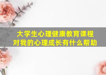 大学生心理健康教育课程对我的心理成长有什么帮助