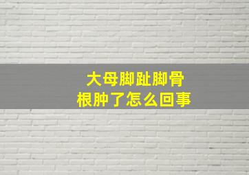 大母脚趾脚骨根肿了怎么回事