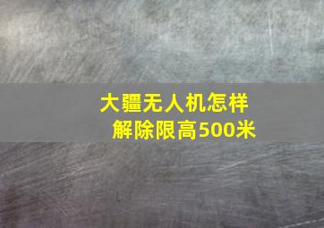 大疆无人机怎样解除限高500米