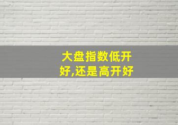 大盘指数低开好,还是高开好