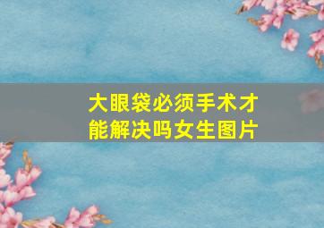 大眼袋必须手术才能解决吗女生图片