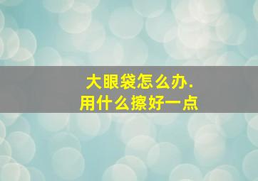 大眼袋怎么办.用什么擦好一点