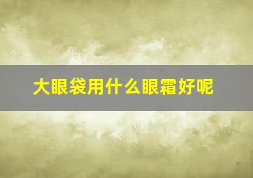 大眼袋用什么眼霜好呢