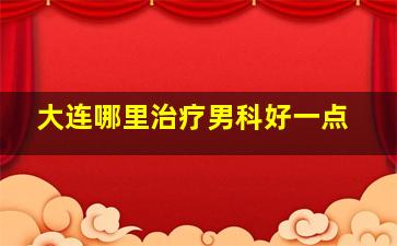 大连哪里治疗男科好一点