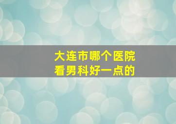 大连市哪个医院看男科好一点的