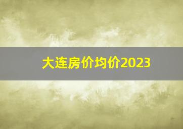 大连房价均价2023