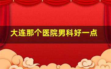 大连那个医院男科好一点