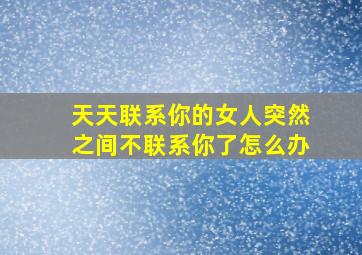 天天联系你的女人突然之间不联系你了怎么办