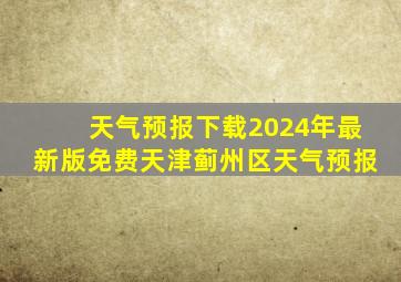 天气预报下载2024年最新版免费天津蓟州区天气预报