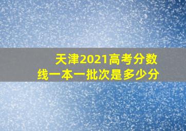 天津2021高考分数线一本一批次是多少分