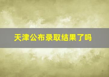 天津公布录取结果了吗