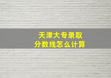 天津大专录取分数线怎么计算