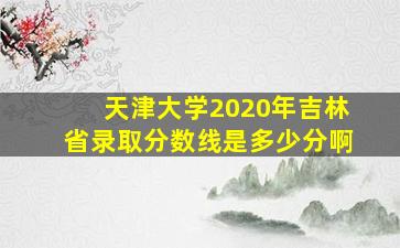 天津大学2020年吉林省录取分数线是多少分啊