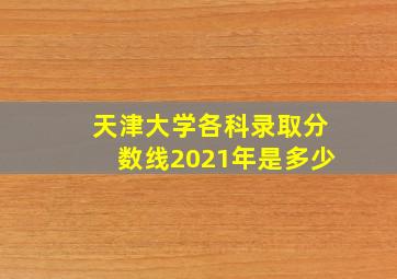 天津大学各科录取分数线2021年是多少