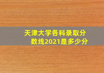 天津大学各科录取分数线2021是多少分