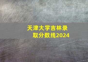 天津大学吉林录取分数线2024