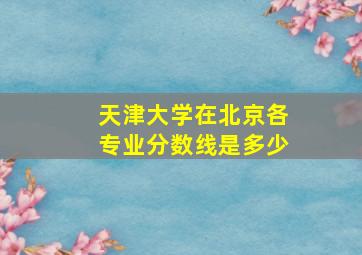 天津大学在北京各专业分数线是多少