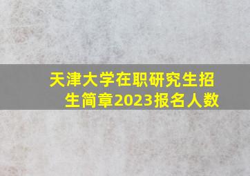 天津大学在职研究生招生简章2023报名人数