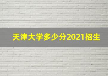 天津大学多少分2021招生