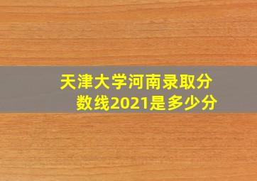 天津大学河南录取分数线2021是多少分