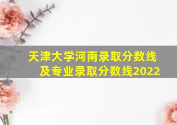 天津大学河南录取分数线及专业录取分数线2022