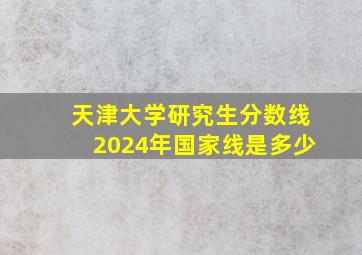 天津大学研究生分数线2024年国家线是多少