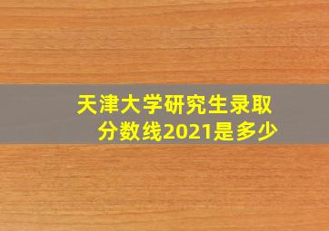 天津大学研究生录取分数线2021是多少