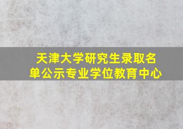 天津大学研究生录取名单公示专业学位教育中心