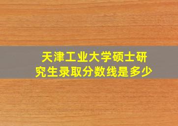 天津工业大学硕士研究生录取分数线是多少