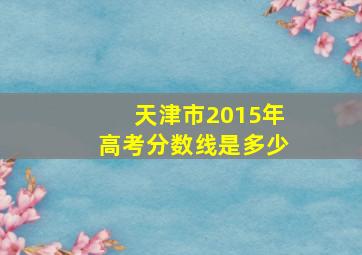 天津市2015年高考分数线是多少