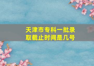 天津市专科一批录取截止时间是几号