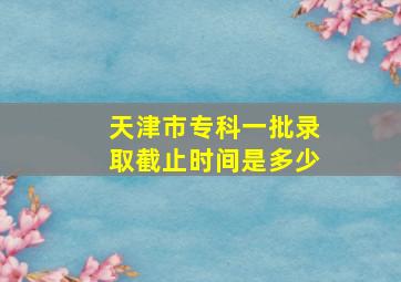 天津市专科一批录取截止时间是多少