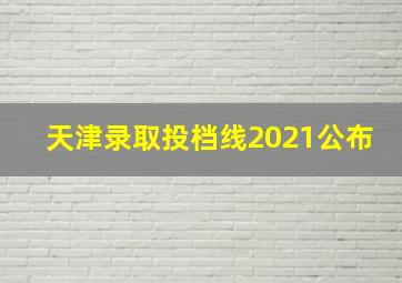 天津录取投档线2021公布