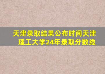 天津录取结果公布时间天津理工大学24年录取分数线