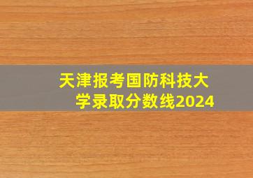 天津报考国防科技大学录取分数线2024