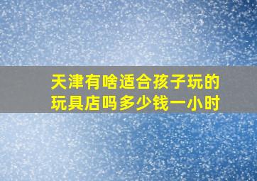 天津有啥适合孩子玩的玩具店吗多少钱一小时